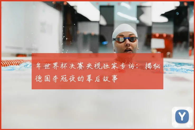 年世界杯决赛央视独家专访:揭秘德国夺冠夜的幕后故事
