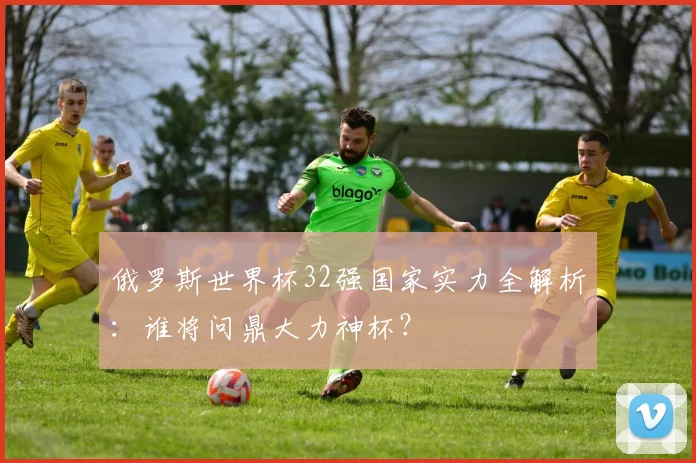 俄罗斯世界杯32强国家实力全解析:谁将问鼎大力神杯?