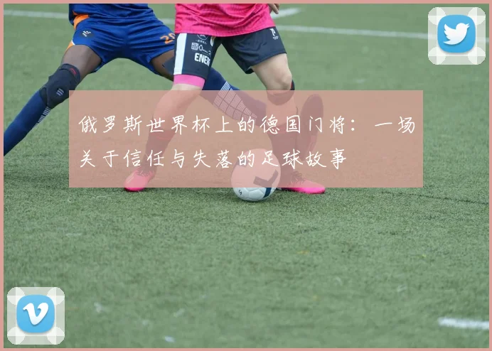 俄罗斯世界杯上的德国门将:一场关于信任与失落的足球故事