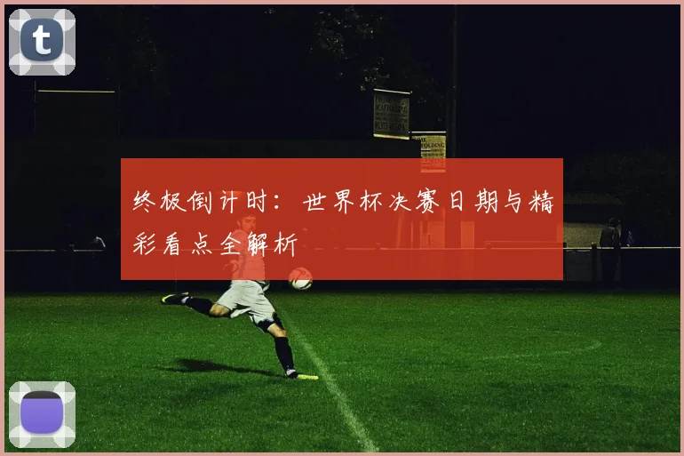 终极倒计时：世界杯决赛日期与精彩看点全解析