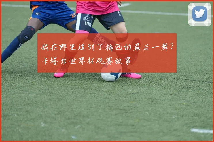 我在哪里追到了梅西的最后一舞？卡塔尔世界杯观赛故事