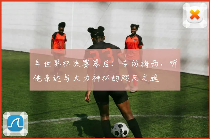 年世界杯决赛幕后:专访梅西,听他亲述与大力神杯的咫尺之遥