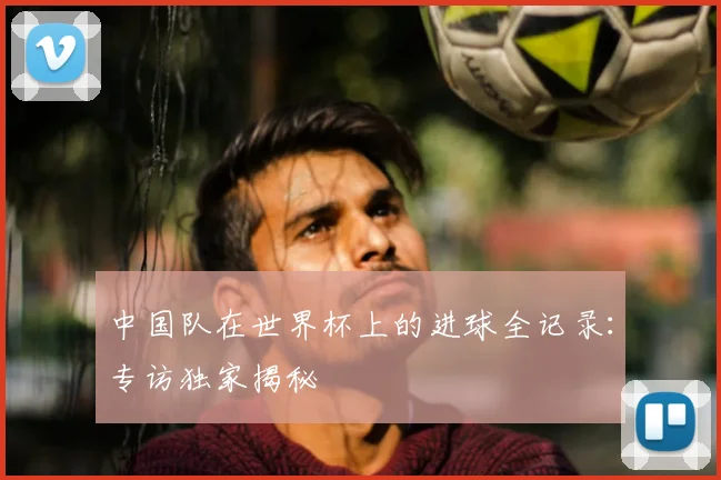 中国队在世界杯上的进球全记录：专访独家揭秘